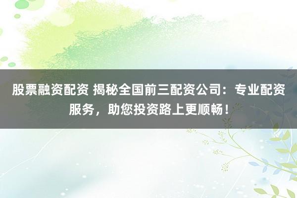 股票融资配资 揭秘全国前三配资公司：专业配资服务，助您投资路上更顺畅！