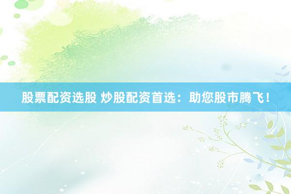 股票配资选股 炒股配资首选：助您股市腾飞！
