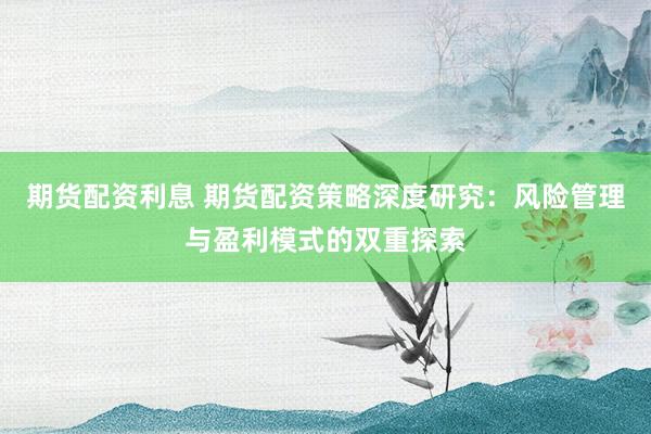 期货配资利息 期货配资策略深度研究：风险管理与盈利模式的双重探索