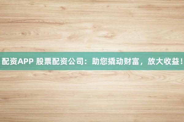 配资APP 股票配资公司：助您撬动财富，放大收益！