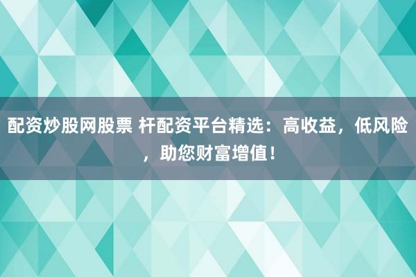 配资炒股网股票 杆配资平台精选：高收益，低风险，助您财富增值！