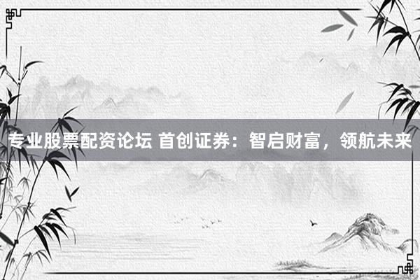 专业股票配资论坛 首创证券：智启财富，领航未来