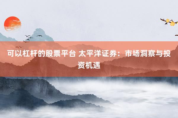 可以杠杆的股票平台 太平洋证券：市场洞察与投资机遇