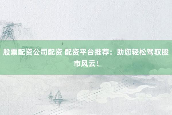 股票配资公司配资 配资平台推荐：助您轻松驾驭股市风云！