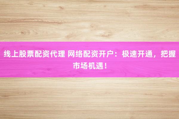 线上股票配资代理 网络配资开户：极速开通，把握市场机遇！