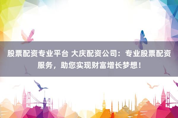 股票配资专业平台 大庆配资公司：专业股票配资服务，助您实现财富增长梦想！