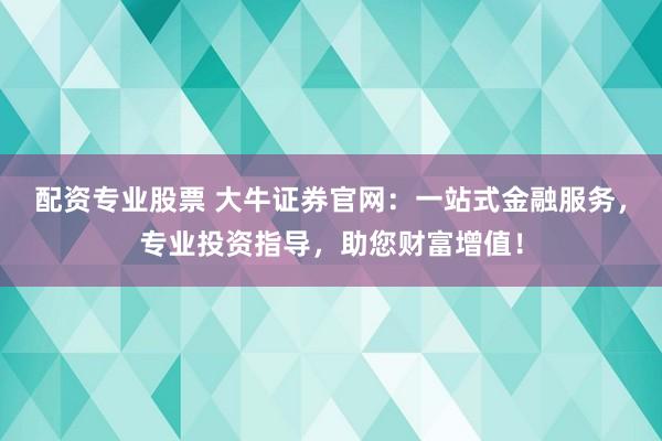 配资专业股票 大牛证券官网：一站式金融服务，专业投资指导，助您财富增值！