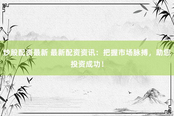 炒股配资最新 最新配资资讯：把握市场脉搏，助您投资成功！