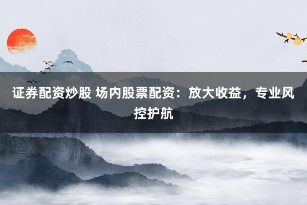 证券配资炒股 场内股票配资：放大收益，专业风控护航