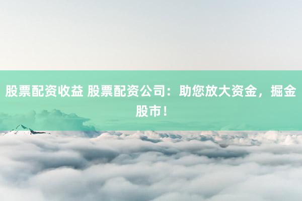 股票配资收益 股票配资公司：助您放大资金，掘金股市！