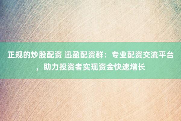 正规的炒股配资 迅盈配资群：专业配资交流平台，助力投资者实现资金快速增长