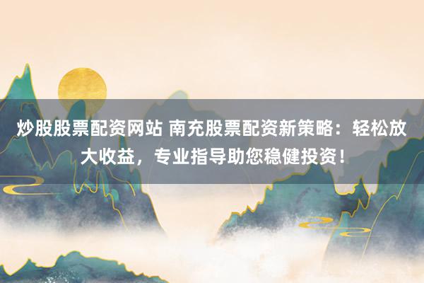 炒股股票配资网站 南充股票配资新策略：轻松放大收益，专业指导助您稳健投资！