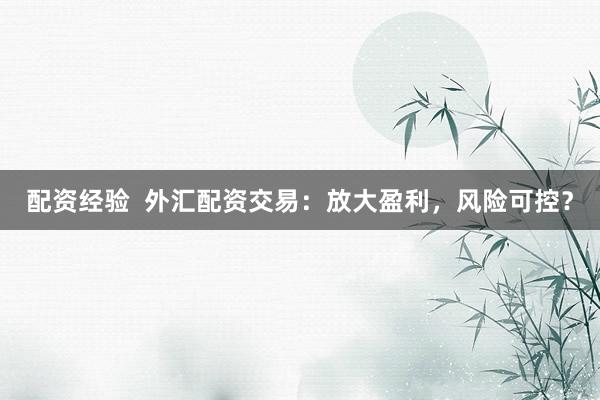 配资经验  外汇配资交易：放大盈利，风险可控？