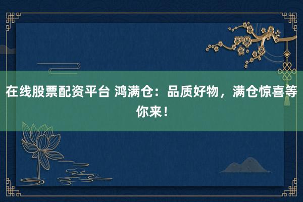在线股票配资平台 鸿满仓：品质好物，满仓惊喜等你来！