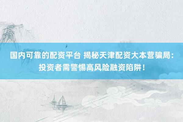 国内可靠的配资平台 揭秘天津配资大本营骗局：投资者需警惕高风险融资陷阱！