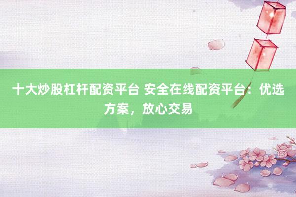 十大炒股杠杆配资平台 安全在线配资平台：优选方案，放心交易
