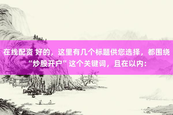 在线配资 好的，这里有几个标题供您选择，都围绕“炒股开户”这个关键词，且在以内：