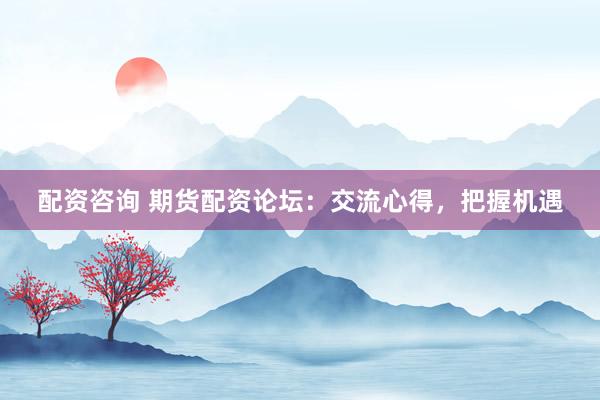 配资咨询 期货配资论坛：交流心得，把握机遇