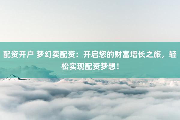 配资开户 梦幻卖配资：开启您的财富增长之旅，轻松实现配资梦想！