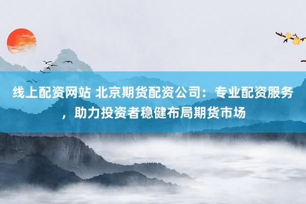 线上配资网站 北京期货配资公司：专业配资服务，助力投资者稳健布局期货市场