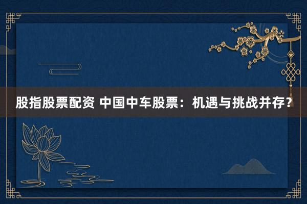 股指股票配资 中国中车股票：机遇与挑战并存？