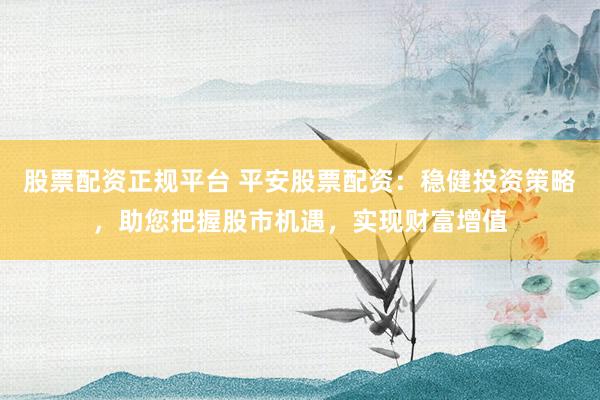 股票配资正规平台 平安股票配资：稳健投资策略，助您把握股市机遇，实现财富增值