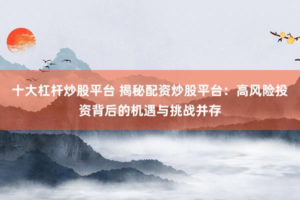 十大杠杆炒股平台 揭秘配资炒股平台：高风险投资背后的机遇与挑战并存
