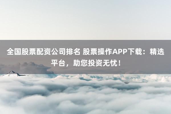 全国股票配资公司排名 股票操作APP下载：精选平台，助您投资无忧！