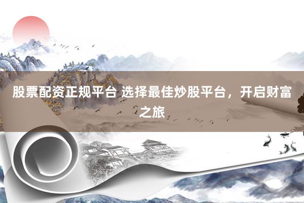 股票配资正规平台 选择最佳炒股平台，开启财富之旅
