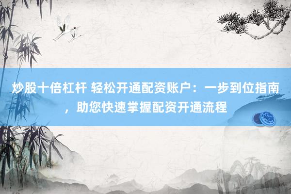 炒股十倍杠杆 轻松开通配资账户：一步到位指南，助您快速掌握配资开通流程