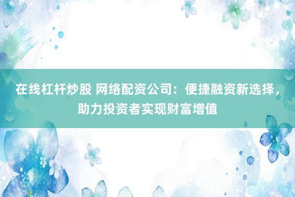 在线杠杆炒股 网络配资公司：便捷融资新选择，助力投资者实现财富增值
