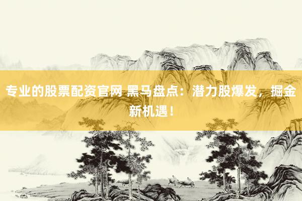 专业的股票配资官网 黑马盘点：潜力股爆发，掘金新机遇！