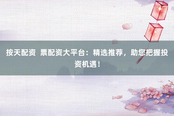 按天配资  票配资大平台：精选推荐，助您把握投资机遇！
